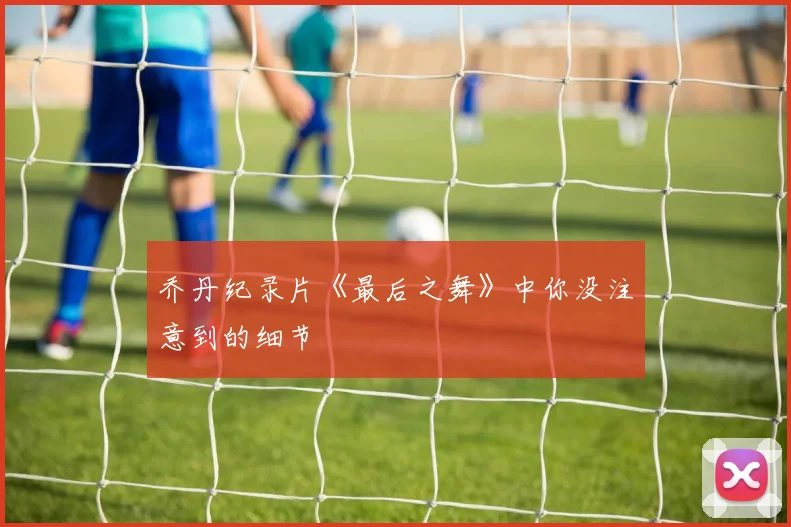 乔丹纪录片《最后之舞》中你没注意到的细节
