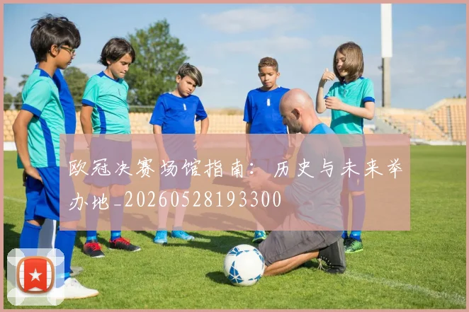 欧冠决赛场馆指南：历史与未来举办地_20260528193300