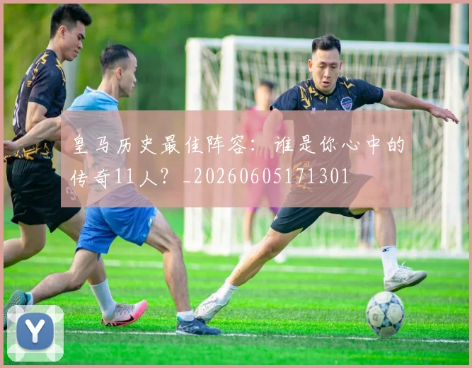 皇马历史最佳阵容：谁是你心中的传奇11人？_20260605171301