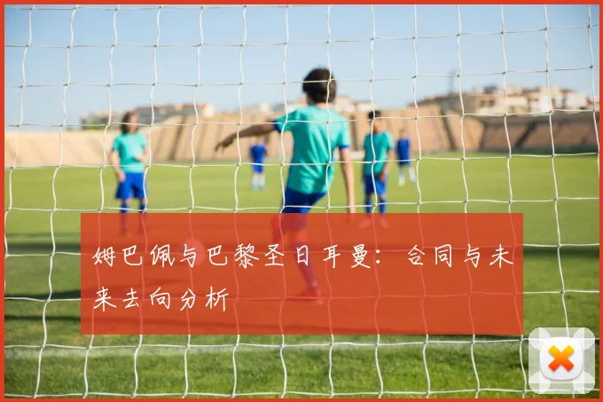 姆巴佩与巴黎圣日耳曼：合同与未来去向分析