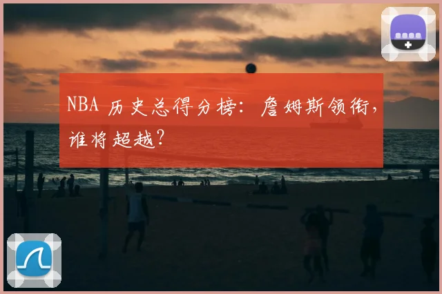 NBA 历史总得分榜：詹姆斯领衔，谁将超越？