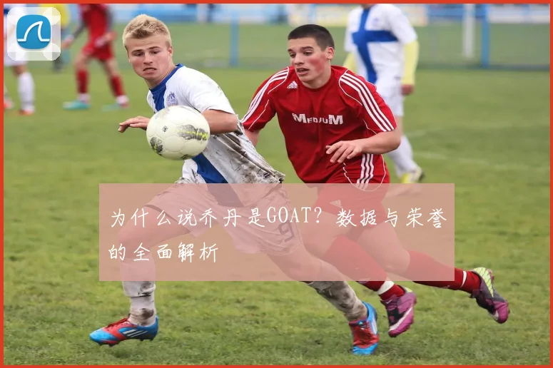 为什么说乔丹是GOAT？数据与荣誉的全面解析