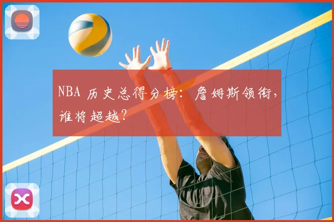 NBA 历史总得分榜:詹姆斯领衔,谁将超越?