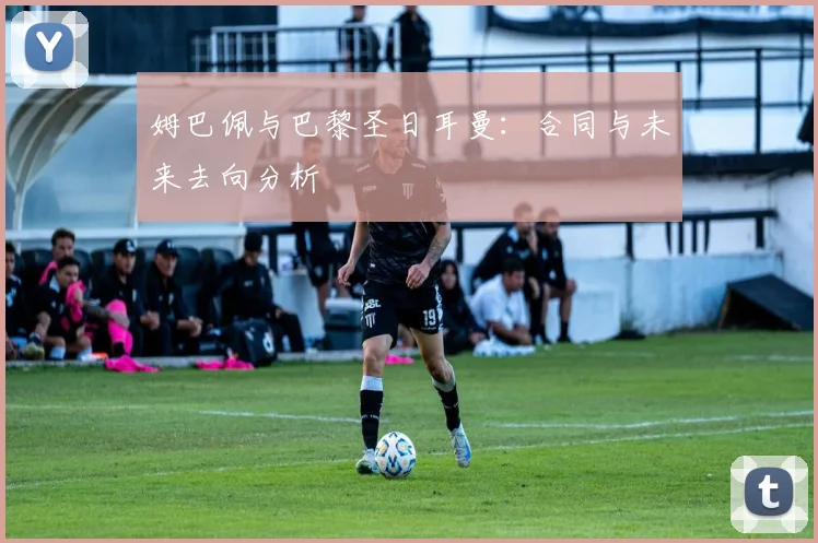姆巴佩与巴黎圣日耳曼：合同与未来去向分析