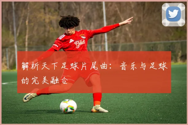 解析天下足球片尾曲：音乐与足球的完美融合