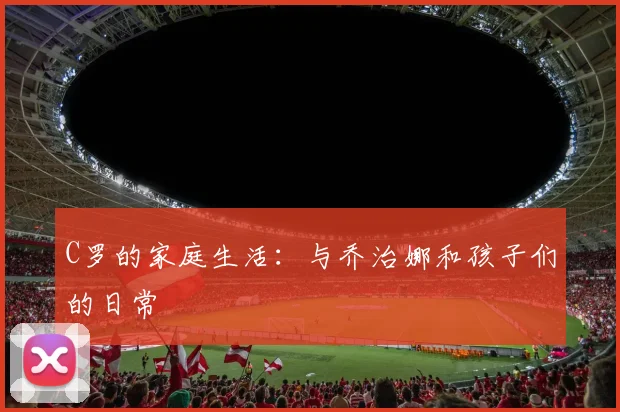 C罗的家庭生活：与乔治娜和孩子们的日常