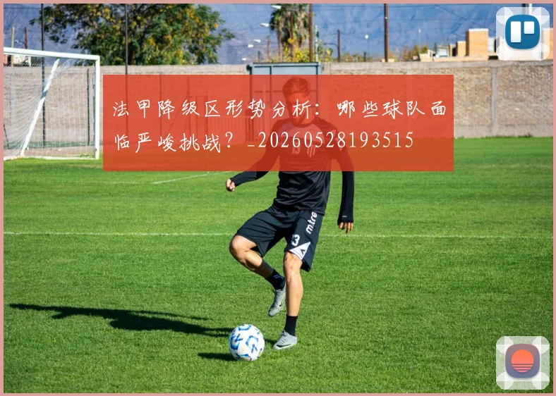 法甲降级区形势分析：哪些球队面临严峻挑战？_20260528193515