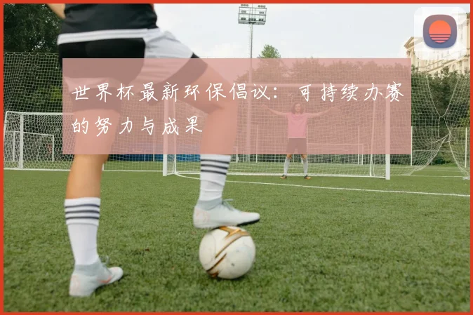 世界杯最新环保倡议:可持续办赛的努力与成果