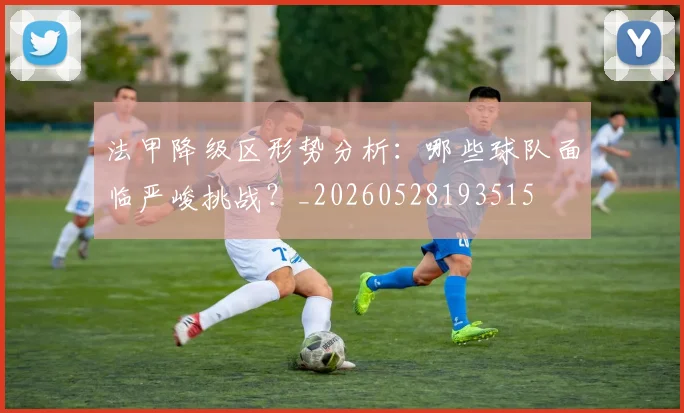 法甲降级区形势分析：哪些球队面临严峻挑战？_20260528193515