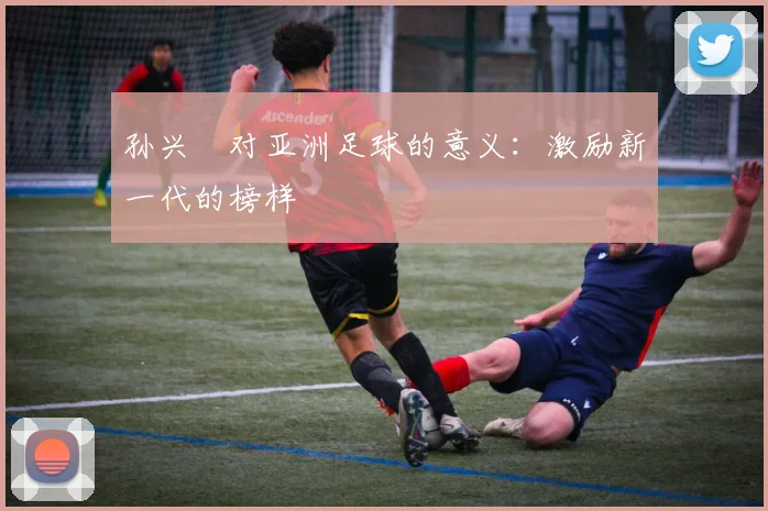 孙兴慜对亚洲足球的意义:激励新一代的榜样