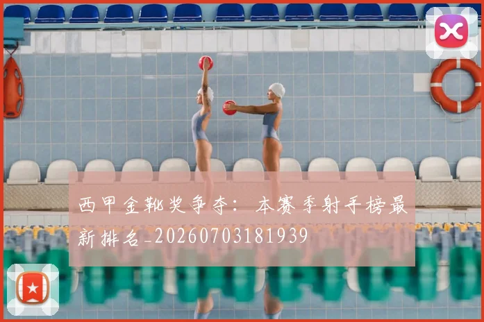 西甲金靴奖争夺:本赛季射手榜最新排名_20260703181939