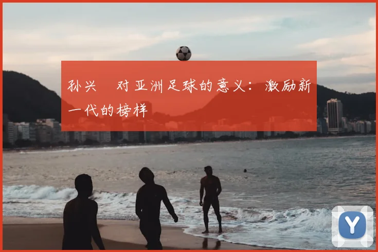 孙兴慜对亚洲足球的意义：激励新一代的榜样